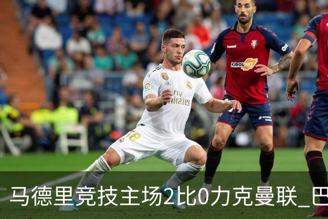 马德里竞技主场2比0力克曼联 巴里奥斯首开纪录卢克曼补射锁定胜局